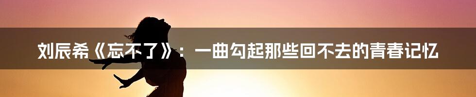 刘辰希《忘不了》:一曲勾起那些回不去的青春记忆