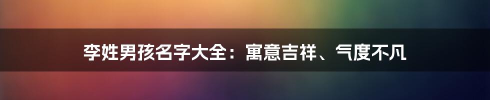 李姓男孩名字大全:寓意吉祥、气度不凡
