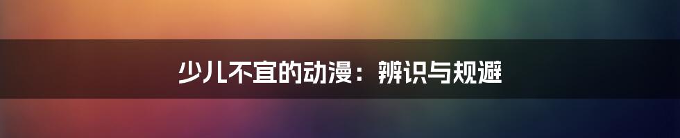 少儿不宜的动漫:辨识与规避