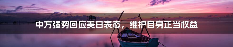 中方强势回应美日表态,维护自身正当权益