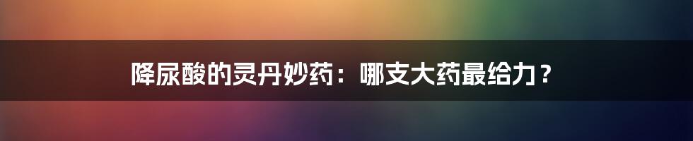 降尿酸的灵丹妙药:哪支大药最给力?