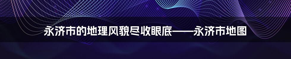 永济市的地理风貌尽收眼底——永济市地图