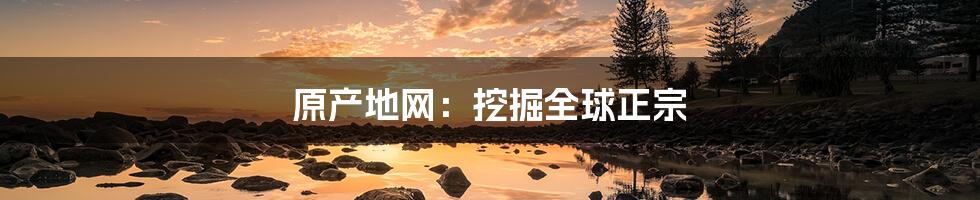 原产地网:挖掘全球正宗