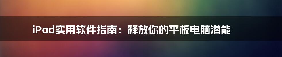 iPad实用软件指南：释放你的平板电脑潜能