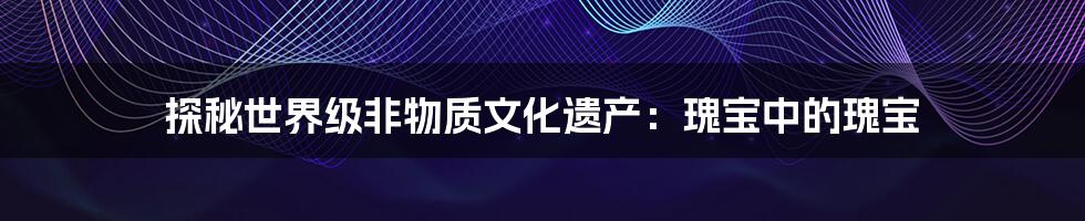 探秘世界级非物质文化遗产:瑰宝中的瑰宝