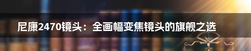 尼康2470镜头：全画幅变焦镜头的旗舰之选
