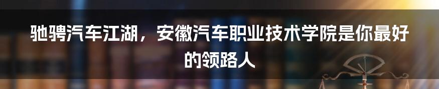 驰骋汽车江湖,安徽汽车职业技术学院是你最好的领路人