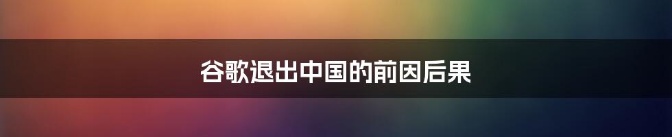 谷歌退出中国的前因后果