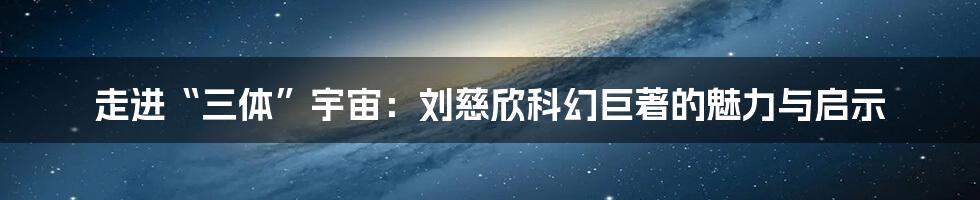 走进“三体”宇宙:刘慈欣科幻巨著的魅力与启示