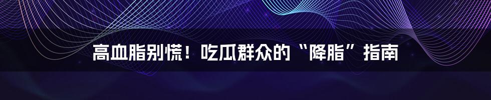 高血脂别慌！吃瓜群众的“降脂”指南