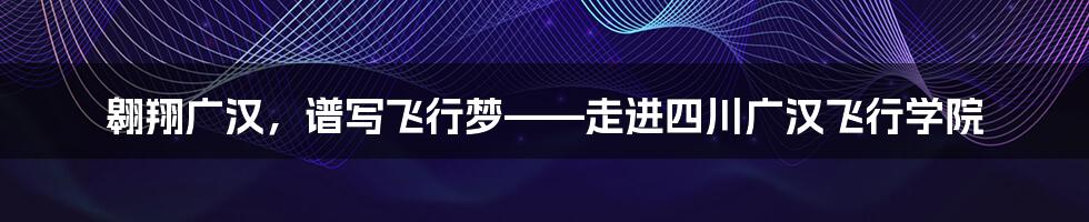 翱翔广汉,谱写飞行梦——走进四川广汉飞行学院