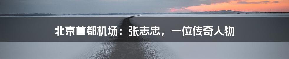 北京首都机场:张志忠,一位传奇人物