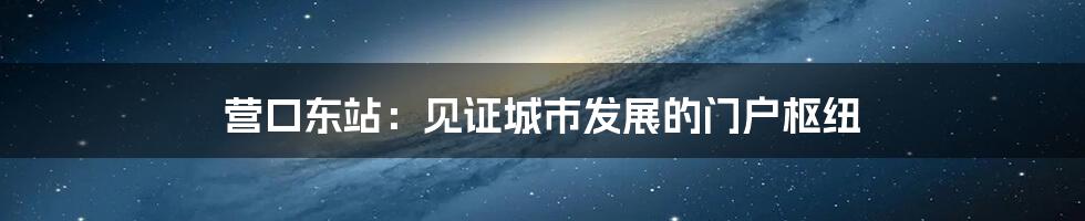 营口东站:见证城市发展的门户枢纽