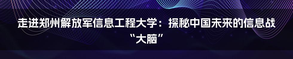 走进郑州解放军信息工程大学:探秘中国未来的信息战“大脑”