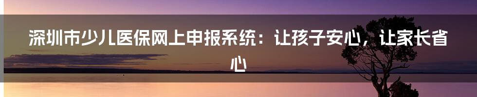 深圳市少儿医保网上申报系统:让孩子安心,让家长省心