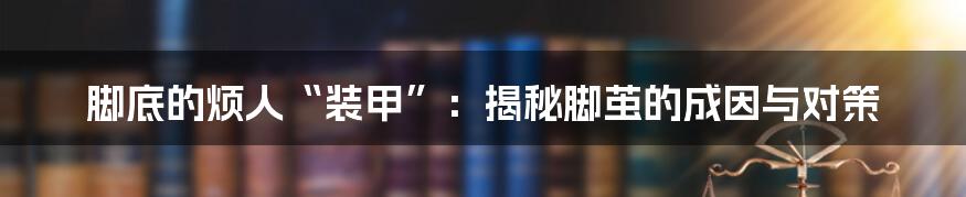 脚底的烦人“装甲”:揭秘脚茧的成因与对策