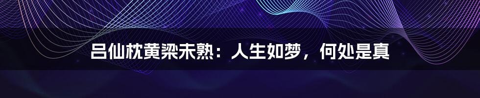 吕仙枕黄梁未熟:人生如梦,何处是真
