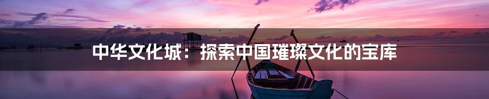 中华文化城：探索中国璀璨文化的宝库