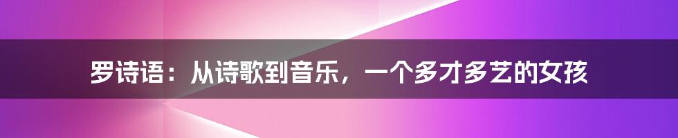 罗诗语：从诗歌到音乐，一个多才多艺的女孩