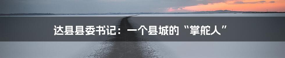 达县县委书记:一个县城的“掌舵人”