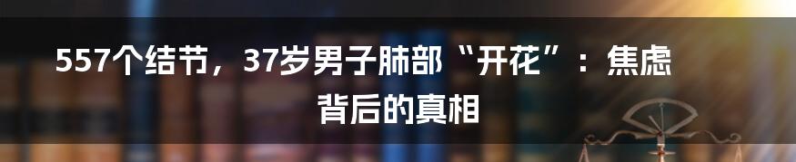 557个结节,37岁男子肺部“开花”:焦虑背后的真相