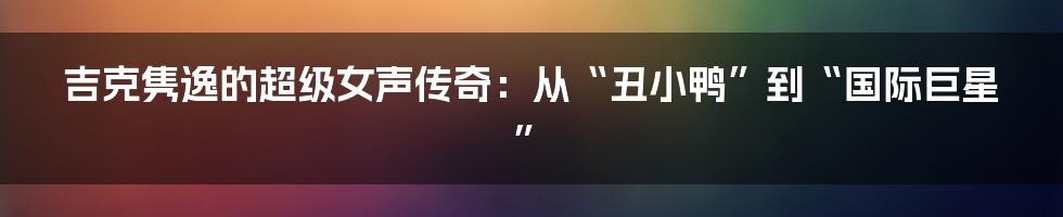 吉克隽逸的超级女声传奇：从“丑小鸭”到“国际巨星”