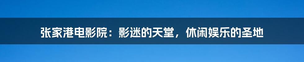 张家港电影院:影迷的天堂,休闲娱乐的圣地