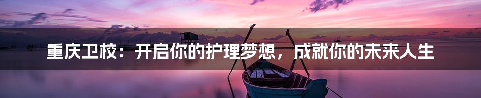 重庆卫校:开启你的护理梦想,成就你的未来人生