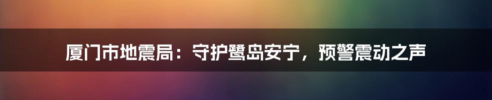 厦门市地震局:守护鹭岛安宁,预警震动之声