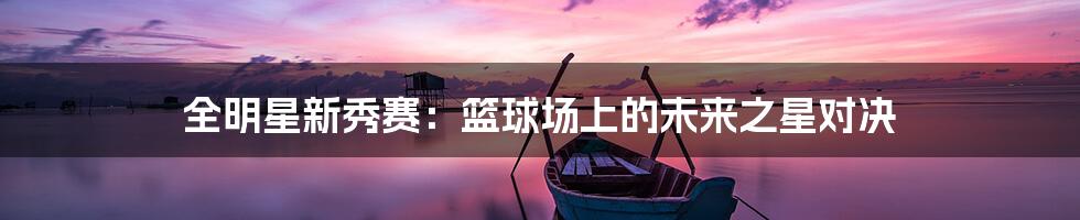 全明星新秀赛:篮球场上的未来之星对决