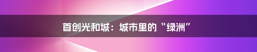 首创光和城:城市里的“绿洲”
