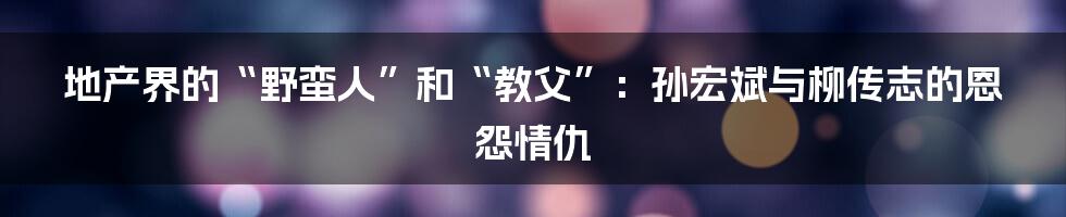 地产界的“野蛮人”和“教父”:孙宏斌与柳传志的恩怨情仇