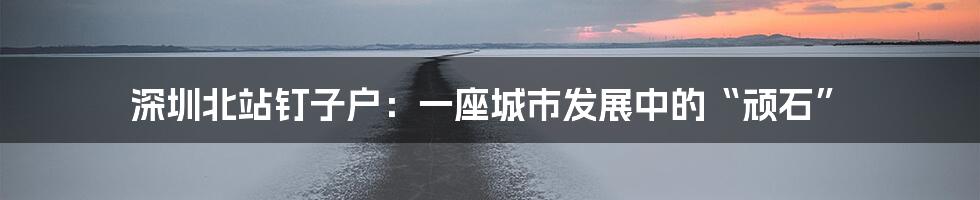 深圳北站钉子户:一座城市发展中的“顽石”