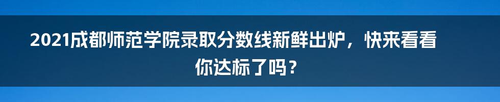 2021成都师范学院录取分数线新鲜出炉,快来看看你达标了吗?