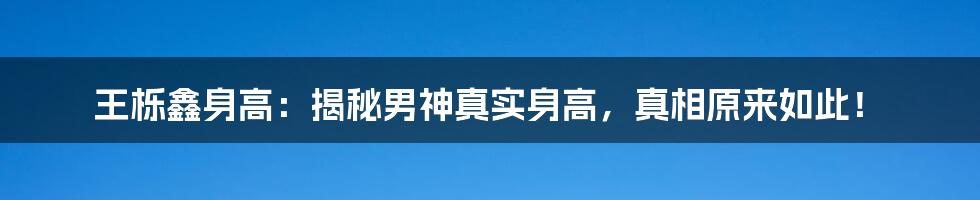 王栎鑫身高:揭秘男神真实身高,真相原来如此!