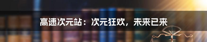 高速次元站：次元狂欢，未来已来