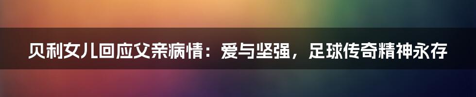 贝利女儿回应父亲病情:爱与坚强,足球传奇精神永存