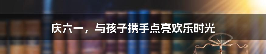 庆六一,与孩子携手点亮欢乐时光
