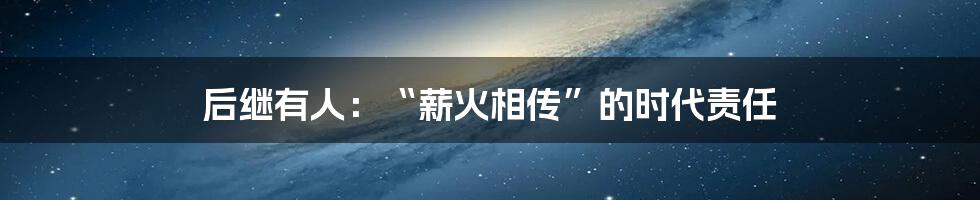 后继有人:“薪火相传”的时代责任