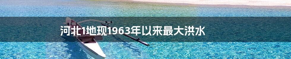 河北1地现1963年以来最大洪水