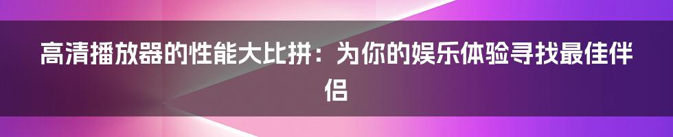 高清播放器的性能大比拼：为你的娱乐体验寻找最佳伴侣