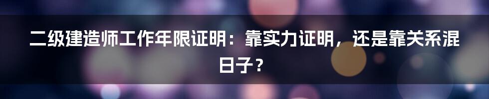 二级建造师工作年限证明:靠实力证明,还是靠关系混日子?