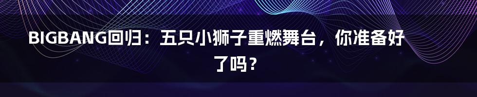 BIGBANG回归:五只小狮子重燃舞台,你准备好了吗?