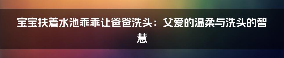 宝宝扶着水池乖乖让爸爸洗头:父爱的温柔与洗头的智慧
