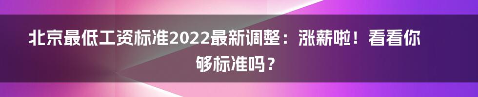 北京最低工资标准2022最新调整：涨薪啦！看看你够标准吗？