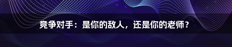 竞争对手:是你的敌人,还是你的老师?