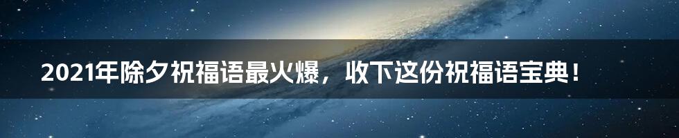 2021年除夕祝福语最火爆,收下这份祝福语宝典!
