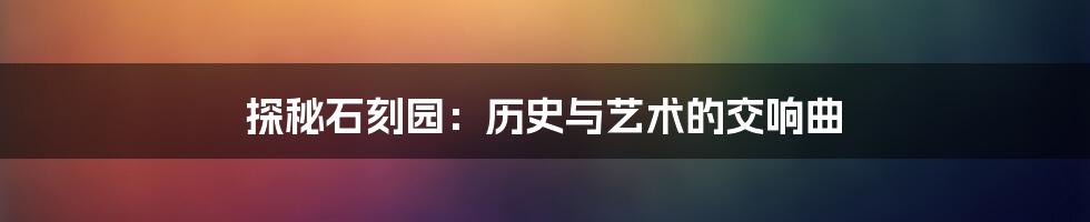 探秘石刻园：历史与艺术的交响曲