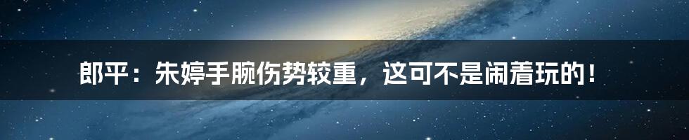 郎平:朱婷手腕伤势较重,这可不是闹着玩的!