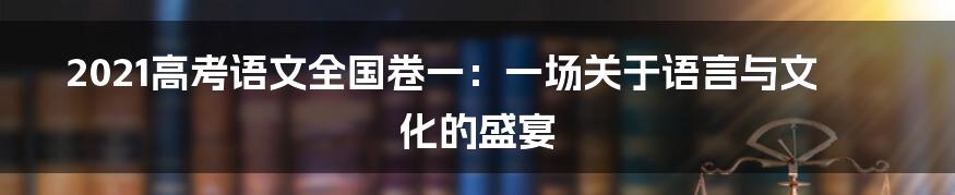 2021高考语文全国卷一:一场关于语言与文化的盛宴